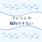【安心】フィシュル（Fishlle!）は解約できない？本当は簡単な方法と口コミまとめ